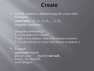 Create
 An SQL relation is defined using the create table
command:
create table r (A1 D1, A2 D2, ..., An Dn,
(integrity-constraint1),
...,
(integrity-constraintk))
 r is the name of the relation
 each Ai is an attribute name in the schema of relation r
 Di is the data type of values in the domain of attribute Ai
 Example:
create table branch
(branch_name char(15) not null,
branch_city char(30),
assets integer)
 
