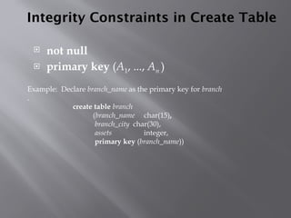 Integrity Constraints in Create Table
 not null
 primary key (A1, ..., An )
Example: Declare branch_name as the primary key for branch
.
create table branch
(branch_name char(15),
branch_city char(30),
assets integer,
primary key (branch_name))
 