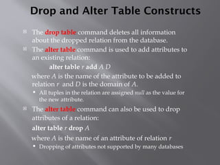 Drop and Alter Table Constructs
 The drop table command deletes all information
about the dropped relation from the database.
 The alter table command is used to add attributes to
an existing relation:
alter table r add A D
where A is the name of the attribute to be added to
relation r and D is the domain of A.
 All tuples in the relation are assigned null as the value for
the new attribute.
 The alter table command can also be used to drop
attributes of a relation:
alter table r drop A
where A is the name of an attribute of relation r
 Dropping of attributes not supported by many databases
 