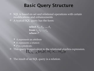 Basic Query Structure
 SQL is based on set and relational operations with certain
modifications and enhancements
 A typical SQL query has the form:
select A1, A2, ..., An
from r1, r2, ..., rm
where P
 Ai represents an attribute
 Ri represents a relation
 P is a predicate.
 This query is equivalent to the relational algebra expression.
 The result of an SQL query is a relation.
))
(
( 2
1
,
,
, 2
1 m
P
A
A
A
r
r
r
n



 


 