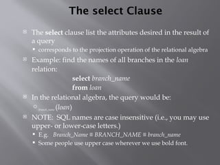 The select Clause
 The select clause list the attributes desired in the result of
a query
 corresponds to the projection operation of the relational algebra
 Example: find the names of all branches in the loan
relation:
select branch_name
from loan
 In the relational algebra, the query would be:
branch_name (loan)
 NOTE: SQL names are case insensitive (i.e., you may use
upper- or lower-case letters.)
 E.g. Branch_Name ≡ BRANCH_NAME ≡ branch_name
 Some people use upper case wherever we use bold font.
 