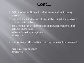 Cont....
 SQL allows duplicates in relations as well as in query
results.
 To force the elimination of duplicates, insert the keyword
distinct after select.
 Find the names of all branches in the loan relations, and
remove duplicates
select distinct branch_name
from loan
 The keyword all specifies that duplicates not be removed.
select all branch_name
from loan
 