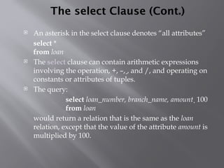 The select Clause (Cont.)
 An asterisk in the select clause denotes “all attributes”
select *
from loan
 The select clause can contain arithmetic expressions
involving the operation, +, –, , and /, and operating on
constants or attributes of tuples.
 The query:
select loan_number, branch_name, amount  100
from loan
would return a relation that is the same as the loan
relation, except that the value of the attribute amount is
multiplied by 100.
 