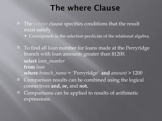 The where Clause
 The where clause specifies conditions that the result
must satisfy
 Corresponds to the selection predicate of the relational algebra.
 To find all loan number for loans made at the Perryridge
branch with loan amounts greater than $1200.
select loan_number
from loan
where branch_name = 'Perryridge' and amount > 1200
 Comparison results can be combined using the logical
connectives and, or, and not.
 Comparisons can be applied to results of arithmetic
expressions.
 