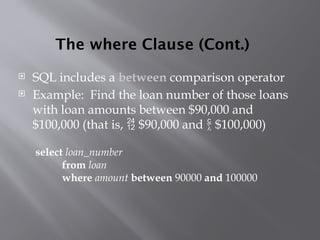 The where Clause (Cont.)
 SQL includes a between comparison operator
 Example: Find the loan number of those loans
with loan amounts between $90,000 and
$100,000 (that is,  $90,000 and  $100,000)
select loan_number
from loan
where amount between 90000 and 100000
 