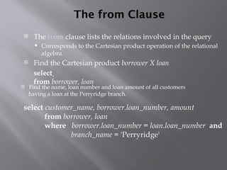 The from Clause
 The from clause lists the relations involved in the query
 Corresponds to the Cartesian product operation of the relational
algebra.
 Find the Cartesian product borrower X loan
select 
from borrower, loan
 Find the name, loan number and loan amount of all customers
having a loan at the Perryridge branch.
select customer_name, borrower.loan_number, amount
from borrower, loan
where borrower.loan_number = loan.loan_number and
branch_name = 'Perryridge'
 