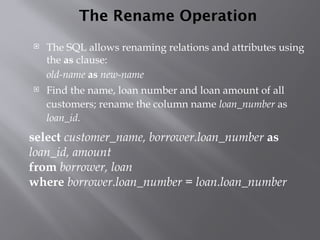 The Rename Operation
 The SQL allows renaming relations and attributes using
the as clause:
old-name as new-name
 Find the name, loan number and loan amount of all
customers; rename the column name loan_number as
loan_id.
select customer_name, borrower.loan_number as
loan_id, amount
from borrower, loan
where borrower.loan_number = loan.loan_number
 