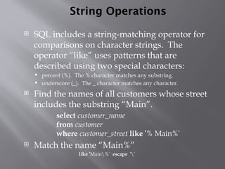 String Operations
 SQL includes a string-matching operator for
comparisons on character strings. The
operator “like” uses patterns that are
described using two special characters:
 percent (%). The % character matches any substring.
 underscore (_). The _ character matches any character.
 Find the names of all customers whose street
includes the substring “Main”.
select customer_name
from customer
where customer_street like '% Main%'
 Match the name “Main%”
like 'Main%' escape ''
 