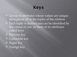 Keys
 Group of attributes whose values are unique
throughout all of the tuples of the relation.
 Each tuple is distinct and can be identified by
the values of one or more of its attributes
called keys
 Primary key
 Candidate key
 Super key
 Foreign key
 