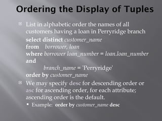 Ordering the Display of Tuples
 List in alphabetic order the names of all
customers having a loan in Perryridge branch
select distinct customer_name
from borrower, loan
where borrower loan_number = loan.loan_number
and
branch_name = 'Perryridge'
order by customer_name
 We may specify desc for descending order or
asc for ascending order, for each attribute;
ascending order is the default.
 Example: order by customer_name desc
 