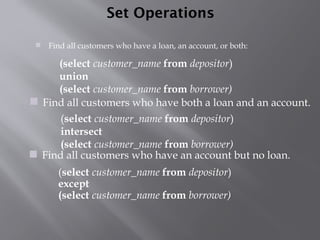 Set Operations
 Find all customers who have a loan, an account, or both:
(select customer_name from depositor)
except
(select customer_name from borrower)
(select customer_name from depositor)
intersect
(select customer_name from borrower)
 Find all customers who have an account but no loan.
(select customer_name from depositor)
union
(select customer_name from borrower)
 Find all customers who have both a loan and an account.
 