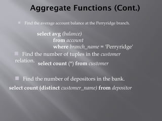 Aggregate Functions (Cont.)
 Find the average account balance at the Perryridge branch.
 Find the number of depositors in the bank.
 Find the number of tuples in the customer
relation.
select avg (balance)
from account
where branch_name = 'Perryridge'
select count (*) from customer
select count (distinct customer_name) from depositor
 