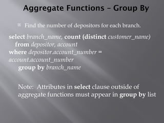 Aggregate Functions – Group By
 Find the number of depositors for each branch.
Note: Attributes in select clause outside of
aggregate functions must appear in group by list
select branch_name, count (distinct customer_name)
from depositor, account
where depositor.account_number =
account.account_number
group by branch_name
 