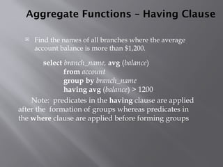 Aggregate Functions – Having Clause
 Find the names of all branches where the average
account balance is more than $1,200.
Note: predicates in the having clause are applied
after the formation of groups whereas predicates in
the where clause are applied before forming groups
select branch_name, avg (balance)
from account
group by branch_name
having avg (balance) > 1200
 
