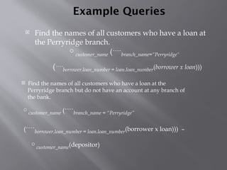 Example Queries
 Find the names of all customers who have a loan at
the Perryridge branch.
 Find the names of all customers who have a loan at the
Perryridge branch but do not have an account at any branch of
the bank.
customer_name (branch_name = “Perryridge”
(borrower.loan_number = loan.loan_number(borrower x loan))) –
customer_name(depositor)
customer_name (branch_name=“Perryridge”
(borrower.loan_number = loan.loan_number(borrower x loan)))
 