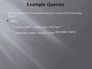 Example Queries
 Find the names of all customers who have a loan at the Perryridge
branch.
 Query 1
customer_name (branch_name = “Perryridge” (
borrower.loan_number = loan.loan_number (borrower x loan)))
 
