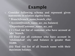 Example
1. Consider following schema and represent given
statements in relation algebra form.
* Branch(branch_name,branch_city)
* Account(branch_name, acc_no, balance)
*Depositor(Customer_name, acc_no)
( i ) Find out list of customer who have account at
‘abc’ branch.
(ii) Find out all customer who have account in
‘Ahmedabad’ city and balance is greater than
10,000.
(iii) Find out list of all branch name with their
maximum balance.
 
