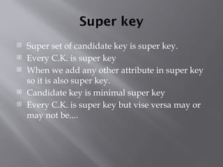 Super key
 Super set of candidate key is super key.
 Every C.K. is super key
 When we add any other attribute in super key
so it is also super key.
 Candidate key is minimal super key
 Every C.K. is super key but vise versa may or
may not be....
 
