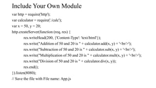 Include Your Own Module
var http = require('http');
var calculator = require('./calc');
var x = 50, y = 20;
http.createServer(function (req, res) {
res.writeHead(200, {'Content-Type': 'text/html'});
res.write("Addition of 50 and 20 is " + calculator.add(x, y) + '<br/>');
res.write("Subtraction of 50 and 20 is " + calculator.sub(x, y) + '<br/>');
res.write("Multiplication of 50 and 20 is " + calculator.mult(x, y) + '<br/>');
res.write("Division of 50 and 20 is " + calculator.div(x, y));
res.end();
}).listen(8080);
// Save the file with File name: App.js
 