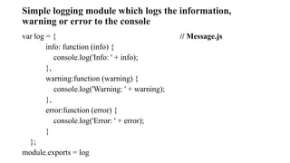 Simple logging module which logs the information,
warning or error to the console
var log = { // Message.js
info: function (info) {
console.log('Info: ' + info);
},
warning:function (warning) {
console.log('Warning: ' + warning);
},
error:function (error) {
console.log('Error: ' + error);
}
};
module.exports = log
 