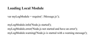 Loading Local Module
var myLogModule = require(‘./Message.js’);
myLogModule.info('Node.js started');
myLogModule.error('Node.js not started and have an error');
myLogModule.warning('Node.js is started with a warning message');
 