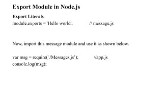 Export Module in Node.js
Export Literals
module.exports = 'Hello world'; // message.js
Now, import this message module and use it as shown below.
var msg = require('./Messages.js’); //app.js
console.log(msg);
 