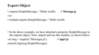 Export Object
• exports.SimpleMessage = 'Hello world'; // Message.js
//or
• module.exports.SimpleMessage = 'Hello world';
• In the above example, we have attached a property SimpleMessage to
the exports object. Now, import and use this module, as shown below.
var msg = require('./Messages.js'); // app1.js
console.log(msg.SimpleMessage);
 
