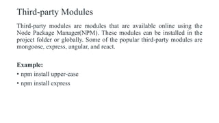 Third-party Modules
Third-party modules are modules that are available online using the
Node Package Manager(NPM). These modules can be installed in the
project folder or globally. Some of the popular third-party modules are
mongoose, express, angular, and react.
Example:
• npm install upper-case
• npm install express
 