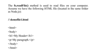 The fs.readFile() method is used to read files on your computer.
Assume we have the following HTML file (located in the same folder
as Node.js):
// demofile1.html
<html>
<body>
<h1>My Header</h1>
<p>My paragraph.</p>
</body>
</html>
 