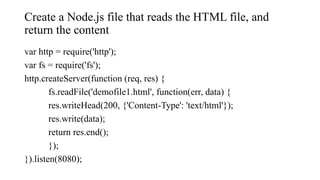Create a Node.js file that reads the HTML file, and
return the content
var http = require('http');
var fs = require('fs');
http.createServer(function (req, res) {
fs.readFile('demofile1.html', function(err, data) {
res.writeHead(200, {'Content-Type': 'text/html'});
res.write(data);
return res.end();
});
}).listen(8080);
 