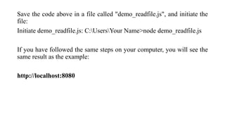 Save the code above in a file called "demo_readfile.js", and initiate the
file:
Initiate demo_readfile.js: C:UsersYour Name>node demo_readfile.js
If you have followed the same steps on your computer, you will see the
same result as the example:
http://localhost:8080
 