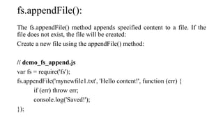 fs.appendFile():
The fs.appendFile() method appends specified content to a file. If the
file does not exist, the file will be created:
Create a new file using the appendFile() method:
// demo_fs_append.js
var fs = require('fs');
fs.appendFile('mynewfile1.txt', 'Hello content!', function (err) {
if (err) throw err;
console.log('Saved!');
});
 