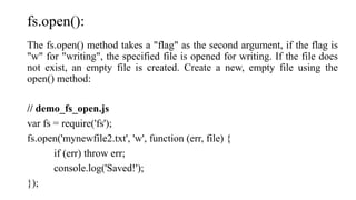 fs.open():
The fs.open() method takes a "flag" as the second argument, if the flag is
"w" for "writing", the specified file is opened for writing. If the file does
not exist, an empty file is created. Create a new, empty file using the
open() method:
// demo_fs_open.js
var fs = require('fs');
fs.open('mynewfile2.txt', 'w', function (err, file) {
if (err) throw err;
console.log('Saved!');
});
 