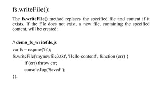 fs.writeFile():
The fs.writeFile() method replaces the specified file and content if it
exists. If the file does not exist, a new file, containing the specified
content, will be created:
// demo_fs_writefile.js
var fs = require('fs');
fs.writeFile('mynewfile3.txt', 'Hello content!', function (err) {
if (err) throw err;
console.log('Saved!');
});
 