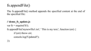 fs.appendFile()
The fs.appendFile() method appends the specified content at the end of
the specified file:
// demo_fs_update.js
var fs = require('fs');
fs.appendFile('mynewfile1.txt', ' This is my text.', function (err) {
if (err) throw err;
console.log('Updated!');
});
 