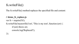 fs.writeFile()
The fs.writeFile() method replaces the specified file and content:
// demo_fs_replace.js
var fs = require('fs');
fs.writeFile('mynewfile3.txt', 'This is my text', function (err) {
if (err) throw err;
console.log('Replaced!');
});
 