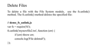 Delete Files
To delete a file with the File System module, use the fs.unlink()
method. The fs.unlink() method deletes the specified file:
// demo_fs_unlink.js
var fs = require('fs');
fs.unlink('mynewfile2.txt', function (err) {
if (err) throw err;
console.log('File deleted!');
});
 