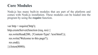 Core Modules
Node.js has many built-in modules that are part of the platform and
comes with Node.js installation. These modules can be loaded into the
program by using the require function.
var http = require('http');
http.createServer(function (req, res) {
res.writeHead(200, {'Content-Type': 'text/html'});
res.write('Welcome to this page!');
res.end();
}).listen(8080);
 