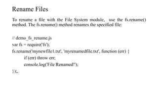 Rename Files
To rename a file with the File System module, use the fs.rename()
method. The fs.rename() method renames the specified file:
// demo_fs_rename.js
var fs = require('fs');
fs.rename('mynewfile1.txt', 'myrenamedfile.txt', function (err) {
if (err) throw err;
console.log('File Renamed!');
});,
 