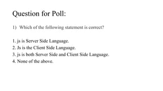 Question for Poll:
1) Which of the following statement is correct?
1. js is Server Side Language.
2. Js is the Client Side Language.
3. js is both Server Side and Client Side Language.
4. None of the above.
 