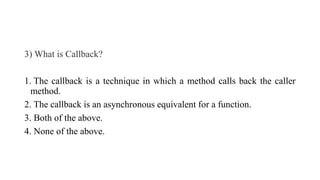 3) What is Callback?
1. The callback is a technique in which a method calls back the caller
method.
2. The callback is an asynchronous equivalent for a function.
3. Both of the above.
4. None of the above.
 