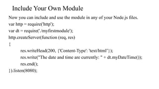 Include Your Own Module
Now you can include and use the module in any of your Node.js files.
var http = require('http');
var dt = require('./myfirstmodule');
http.createServer(function (req, res)
{
res.writeHead(200, {'Content-Type': 'text/html’});
res.write("The date and time are currently: " + dt.myDateTime());
res.end();
}).listen(8080);
 