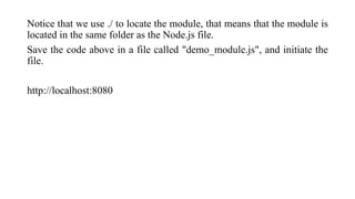 Notice that we use ./ to locate the module, that means that the module is
located in the same folder as the Node.js file.
Save the code above in a file called "demo_module.js", and initiate the
file.
http://localhost:8080
 