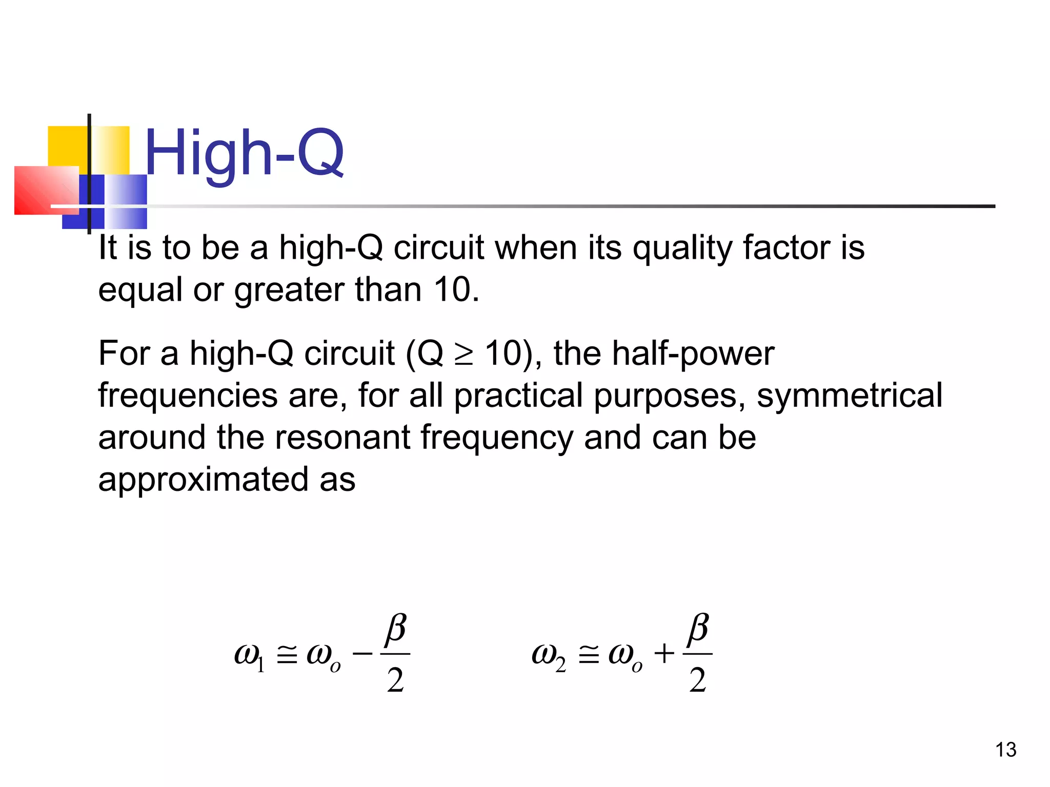 13
High-Q
It is to be a high-Q circuit when its quality factor is
equal or greater than 10.
For a high-Q circuit (Q ≥ 10), the half-power
frequencies are, for all practical purposes, symmetrical
around the resonant frequency and can be
approximated as
2
1
β
ωω −≅ o
2
2
β
ωω +≅ o
 