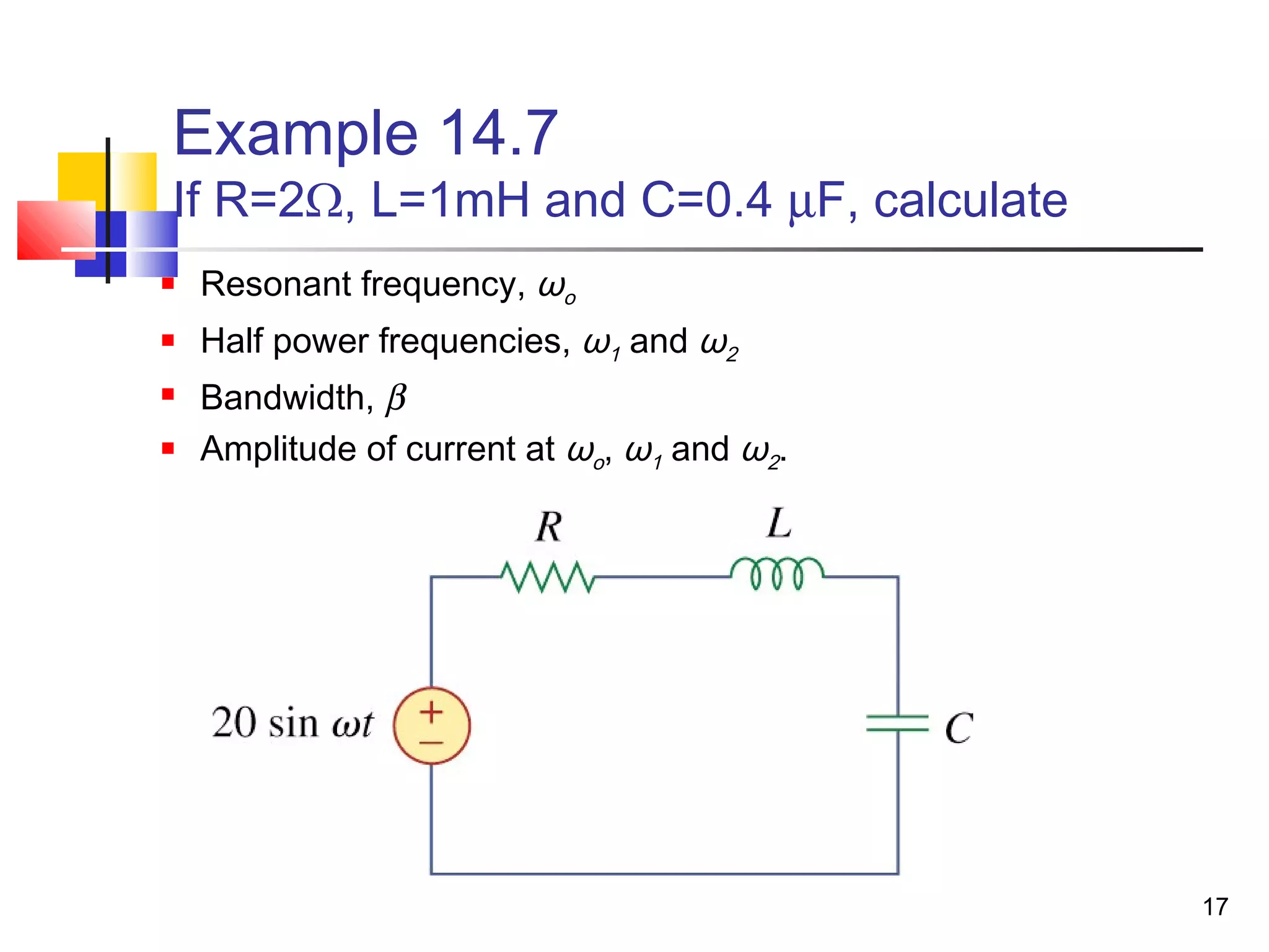 17
Example 14.7
If R=2Ω, L=1mH and C=0.4 µF, calculate
 Resonant frequency, ωo
 Half power frequencies, ω1 and ω2
 Bandwidth, β
 Amplitude of current at ωo, ω1 and ω2.
 