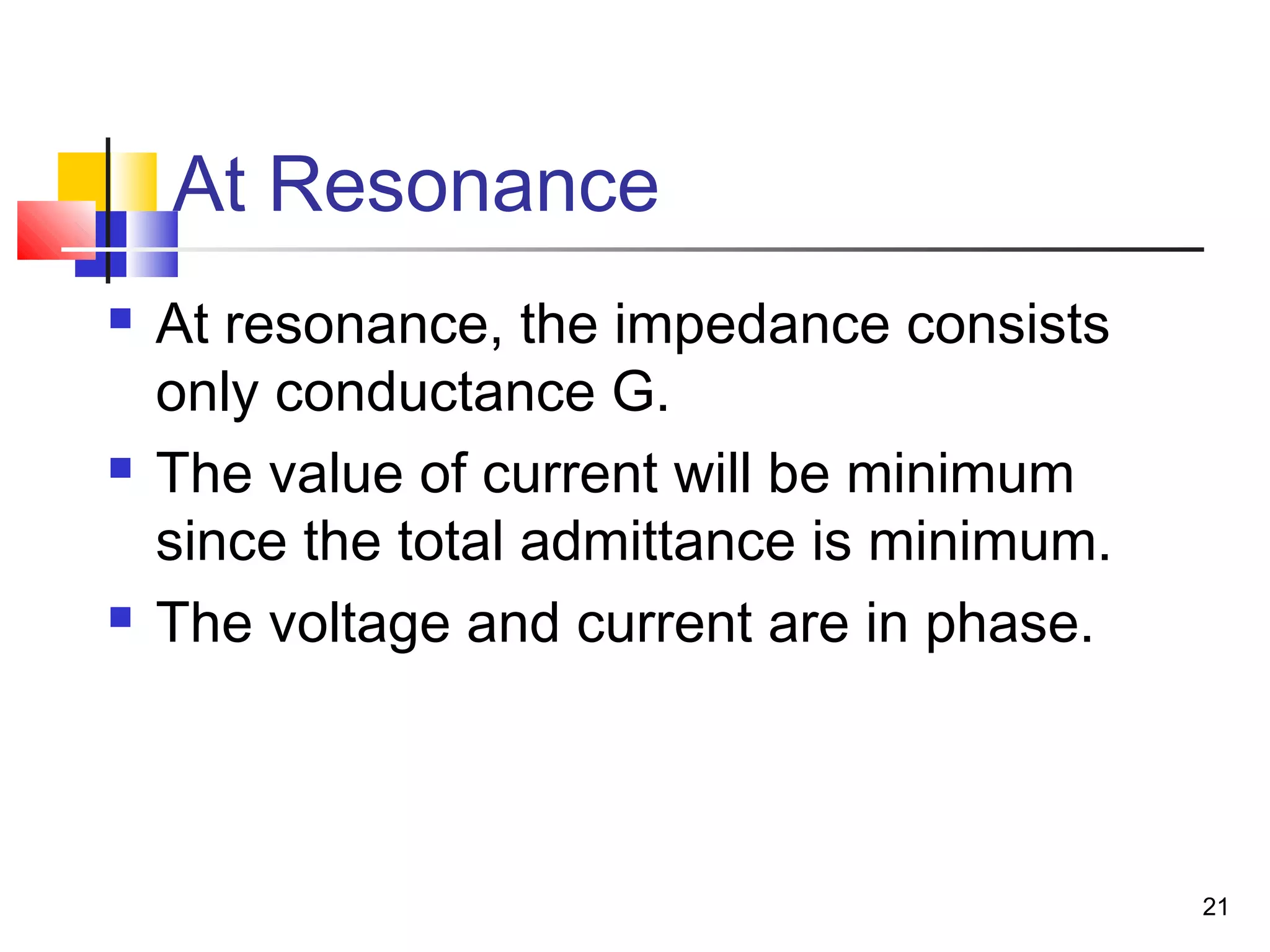 21
At Resonance
 At resonance, the impedance consists
only conductance G.
 The value of current will be minimum
since the total admittance is minimum.
 The voltage and current are in phase.
 