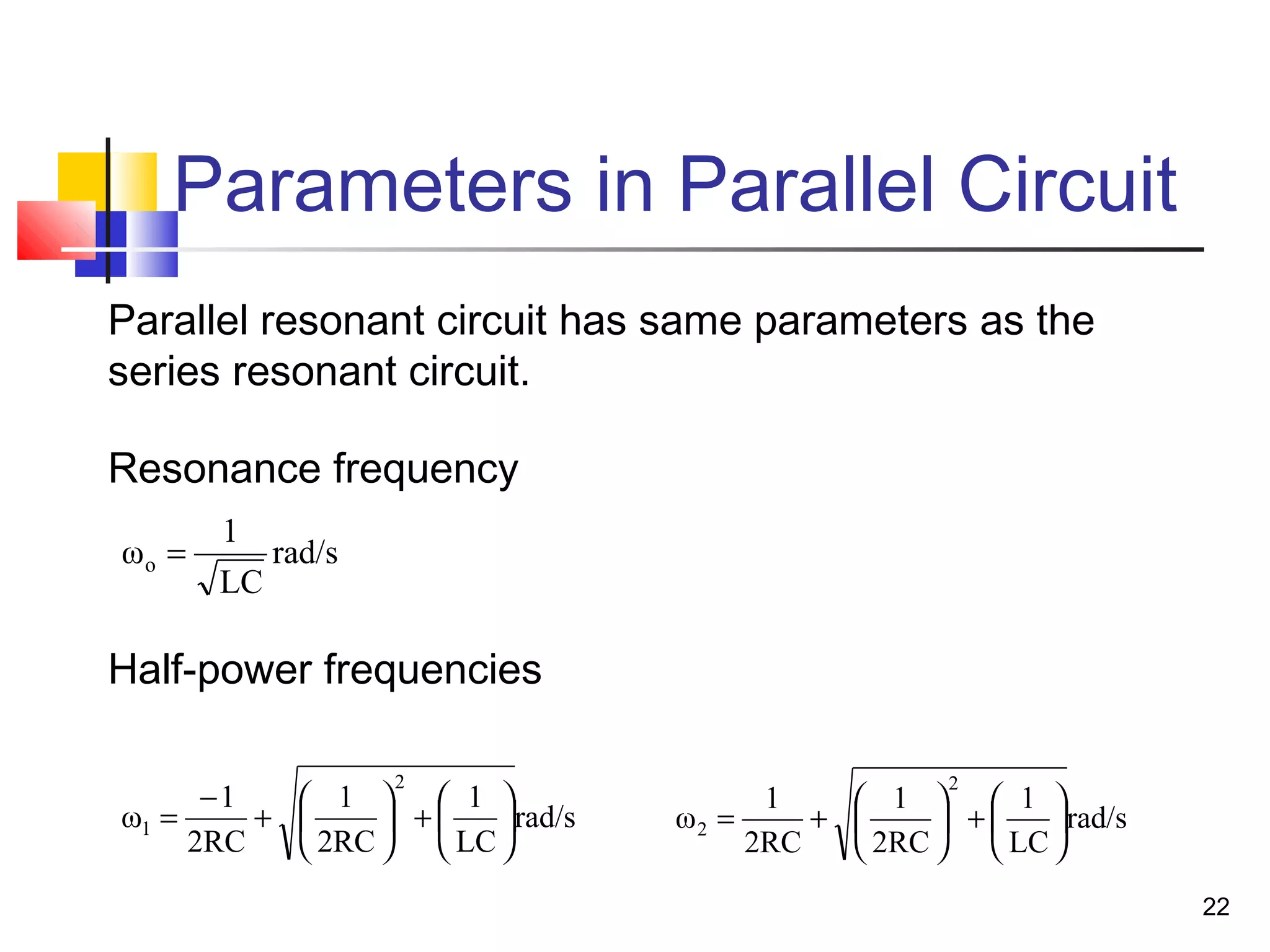 22
Parameters in Parallel Circuit
rad/s
LC
1
2RC
1
2RC
1
ω
2
1 





+





+
−
=
Parallel resonant circuit has same parameters as the
series resonant circuit.
rad/s
LC
1
ωo =
rad/s
LC
1
2RC
1
2RC
1
ω
2
2 





+





+=
Resonance frequency
Half-power frequencies
 