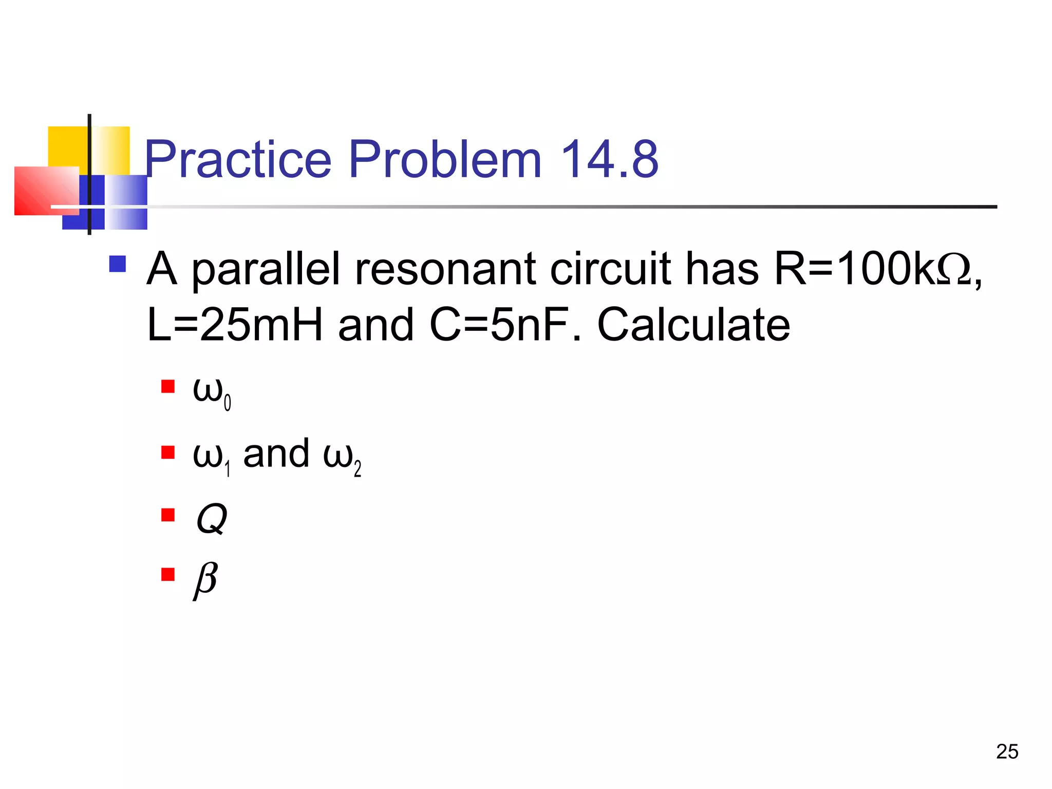 25
Practice Problem 14.8
 A parallel resonant circuit has R=100kΩ,
L=25mH and C=5nF. Calculate
 ω0
 ω1 and ω2
 Q
 β
 