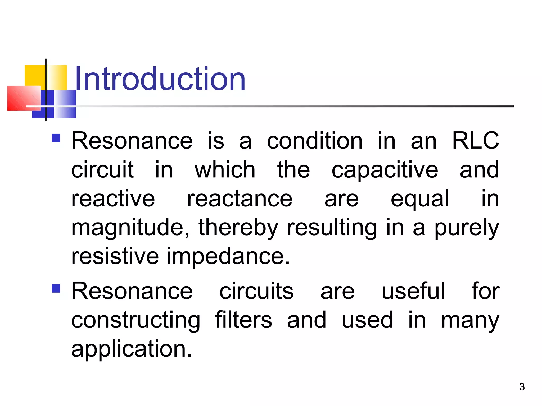 3
Introduction
 Resonance is a condition in an RLC
circuit in which the capacitive and
reactive reactance are equal in
magnitude, thereby resulting in a purely
resistive impedance.
 Resonance circuits are useful for
constructing filters and used in many
application.
 