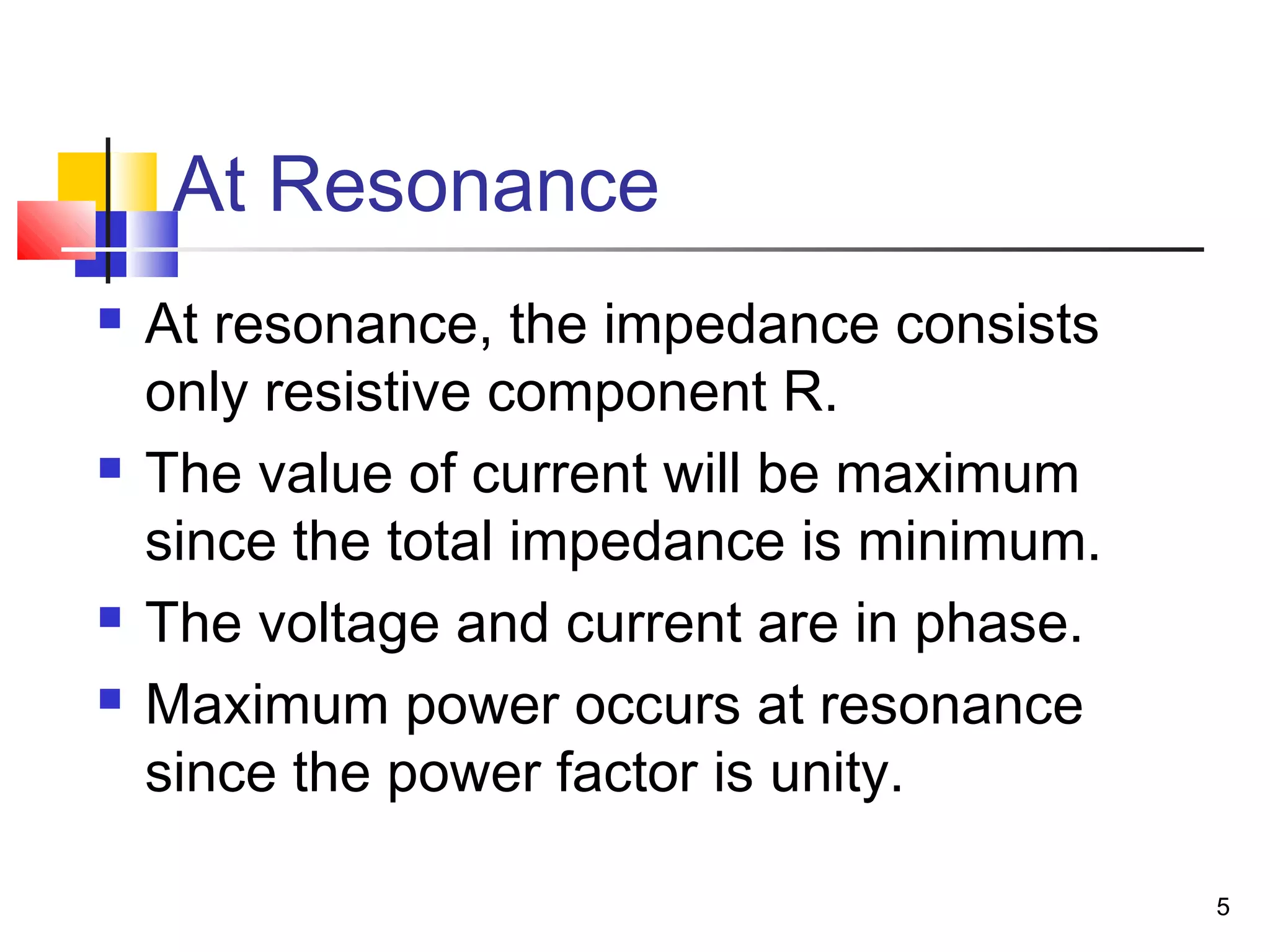 5
At Resonance
 At resonance, the impedance consists
only resistive component R.
 The value of current will be maximum
since the total impedance is minimum.
 The voltage and current are in phase.
 Maximum power occurs at resonance
since the power factor is unity.
 